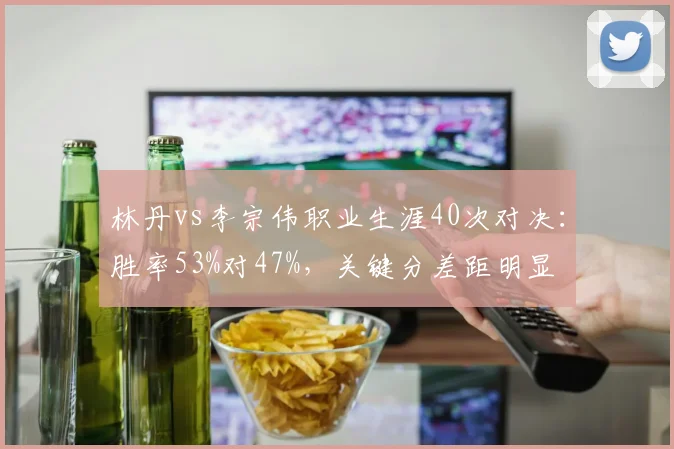 林丹vs李宗伟职业生涯40次对决：胜率53%对47%，关键分差距明显