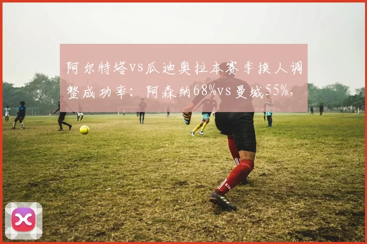 阿尔特塔vs瓜迪奥拉本赛季换人调整成功率:阿森纳68%vs曼城55%,临场博弈反转