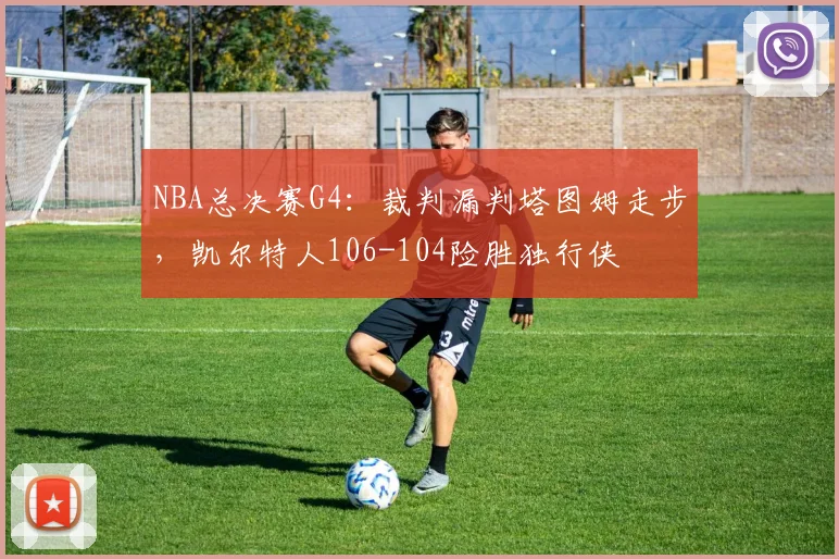 NBA总决赛G4:裁判漏判塔图姆走步,凯尔特人106-104险胜独行侠