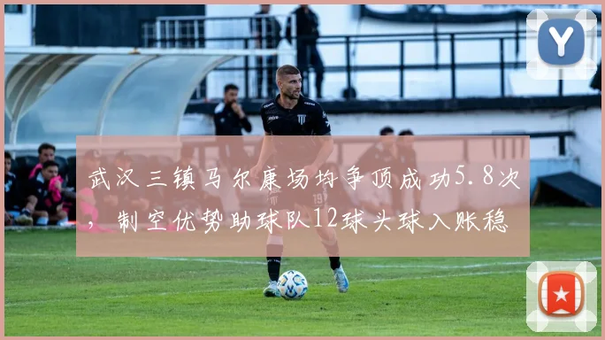 武汉三镇马尔康场均争顶成功5.8次,制空优势助球队12球头球入账稳居前三