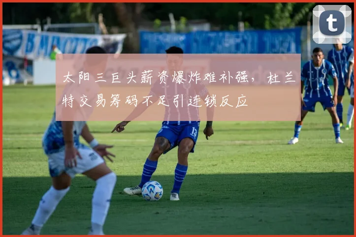 太阳三巨头薪资爆炸难补强,杜兰特交易筹码不足引连锁反应