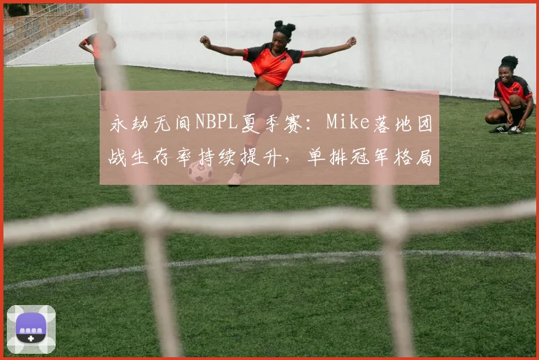 永劫无间NBPL夏季赛：Mike落地团战生存率持续提升，单排冠军格局或将改写？