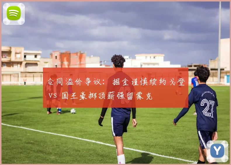 合同溢价争议：掘金谨慎续约戈登 vs 国王豪掷顶薪强留蒙克