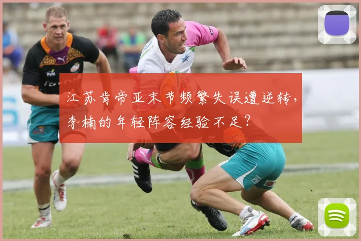 江苏肯帝亚末节频繁失误遭逆转,李楠的年轻阵容经验不足?