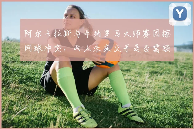 阿尔卡拉斯与辛纳罗马大师赛因擦网球冲突,两人未来交手是否需额外安全监控?