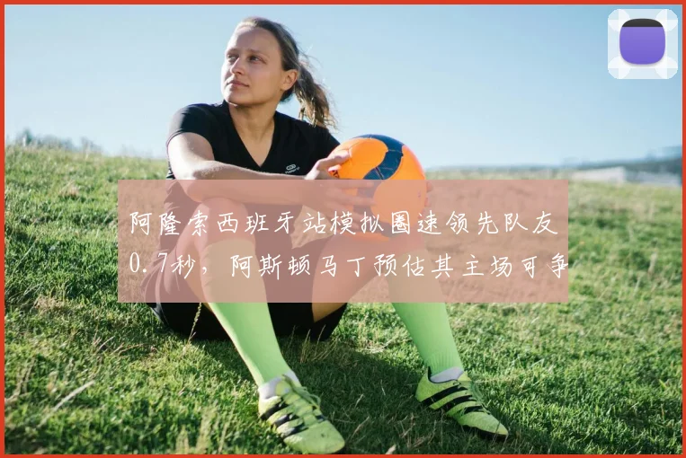 阿隆索西班牙站模拟圈速领先队友0.7秒,阿斯顿马丁预估其主场可争领奖台