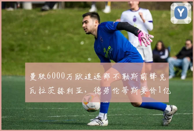 曼联6000万欧追逐那不勒斯前锋克瓦拉茨赫利亚，德劳伦蒂斯要价1亿
