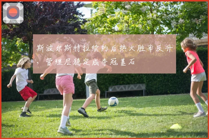 斯波尔斯特拉续约后热火胜率反升，管理层稳定成夺冠基石