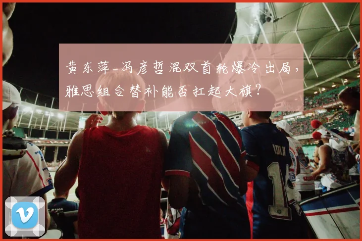 黄东萍_冯彦哲混双首轮爆冷出局,雅思组合替补能否扛起大旗?
