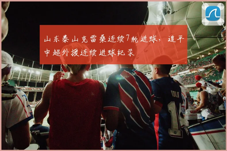 山东泰山克雷桑连续7轮进球,追平中超外援连续进球纪录