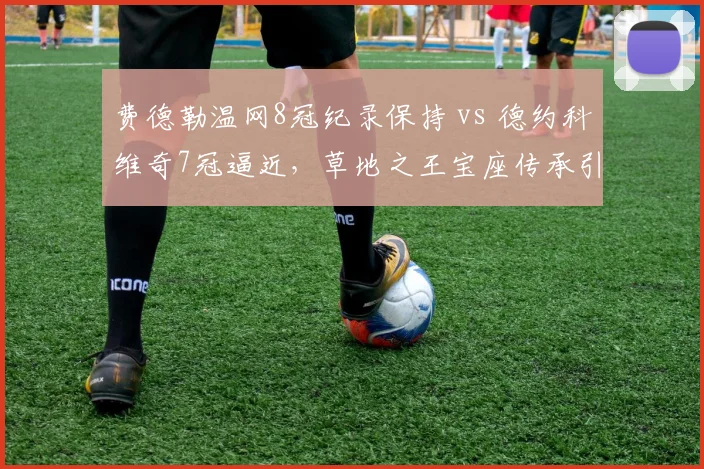 费德勒温网8冠纪录保持 vs 德约科维奇7冠逼近,草地之王宝座传承引发数据激辩