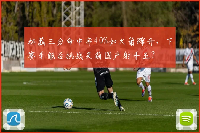 林葳三分命中率40%如火箭蹿升,下赛季能否挑战吴前国产射手王?
