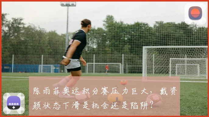 陈雨菲奥运积分赛压力巨大,戴资颖状态下滑是机会还是陷阱?
